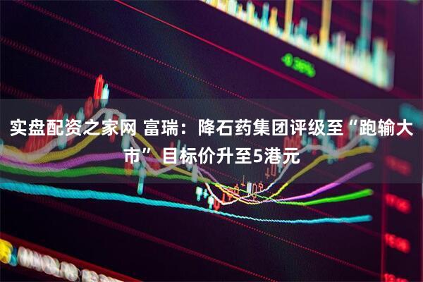 实盘配资之家网 富瑞：降石药集团评级至“跑输大市” 目标价升至5港元