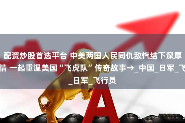 配资炒股首选平台 中美两国人民同仇敌忾结下深厚战友情 一起重温美国“飞虎队”传奇故事→_中国_日军_飞行员