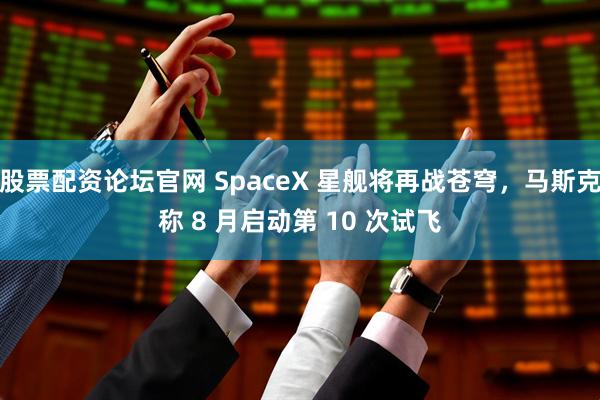 股票配资论坛官网 SpaceX 星舰将再战苍穹，马斯克称 8 月启动第 10 次试飞
