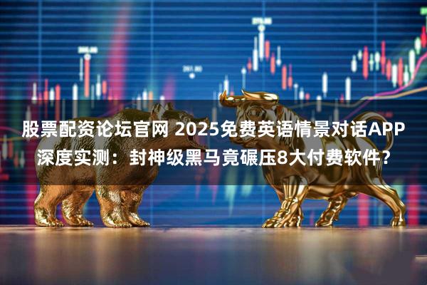 股票配资论坛官网 2025免费英语情景对话APP深度实测：封神级黑马竟碾压8大付费软件？