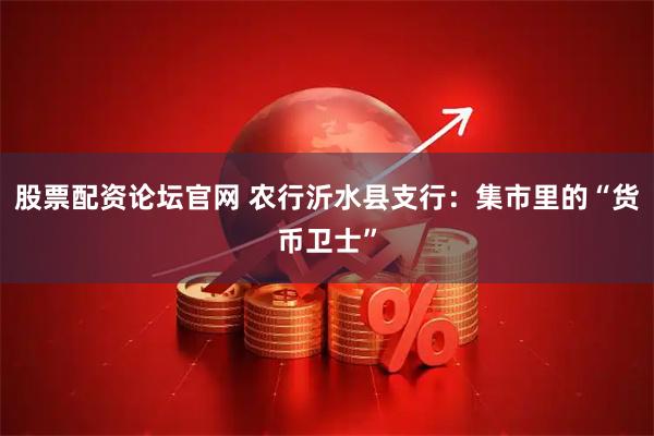 股票配资论坛官网 农行沂水县支行：集市里的“货币卫士”