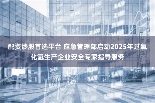 配资炒股首选平台 应急管理部启动2025年过氧化氢生产企业安全专家指导服务