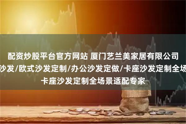 配资炒股平台官方网站 厦门艺兰美家居有限公司：板式定制沙发/欧式沙发定制/办公沙发定做/卡座沙发定制全场景适配专家